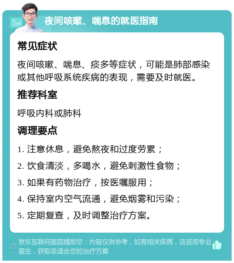 夜间咳嗽、喘息的就医指南 常见症状 夜间咳嗽、喘息、痰多等症状，可能是肺部感染或其他呼吸系统疾病的表现，需要及时就医。 推荐科室 呼吸内科或肺科 调理要点 1. 注意休息，避免熬夜和过度劳累； 2. 饮食清淡，多喝水，避免刺激性食物； 3. 如果有药物治疗，按医嘱服用； 4. 保持室内空气流通，避免烟雾和污染； 5. 定期复查，及时调整治疗方案。