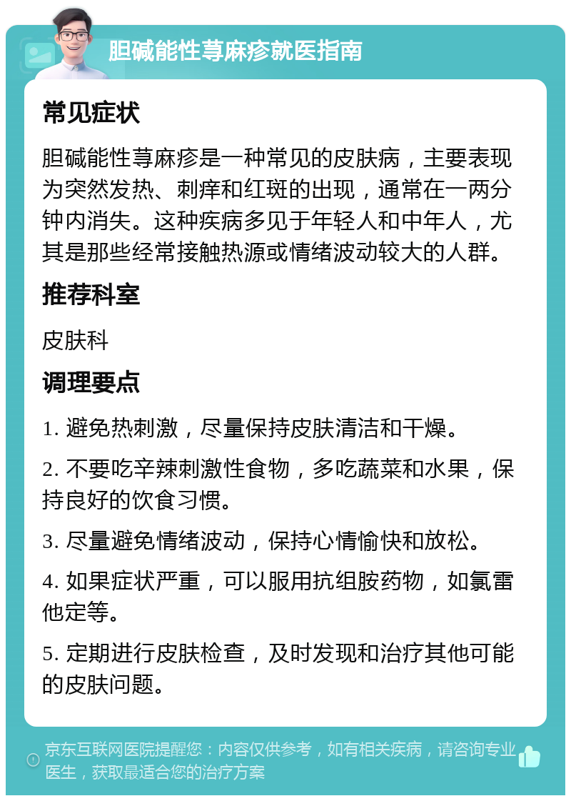 胆碱能性荨麻疹就医指南 常见症状 胆碱能性荨麻疹是一种常见的皮肤病，主要表现为突然发热、刺痒和红斑的出现，通常在一两分钟内消失。这种疾病多见于年轻人和中年人，尤其是那些经常接触热源或情绪波动较大的人群。 推荐科室 皮肤科 调理要点 1. 避免热刺激，尽量保持皮肤清洁和干燥。 2. 不要吃辛辣刺激性食物，多吃蔬菜和水果，保持良好的饮食习惯。 3. 尽量避免情绪波动，保持心情愉快和放松。 4. 如果症状严重，可以服用抗组胺药物，如氯雷他定等。 5. 定期进行皮肤检查，及时发现和治疗其他可能的皮肤问题。