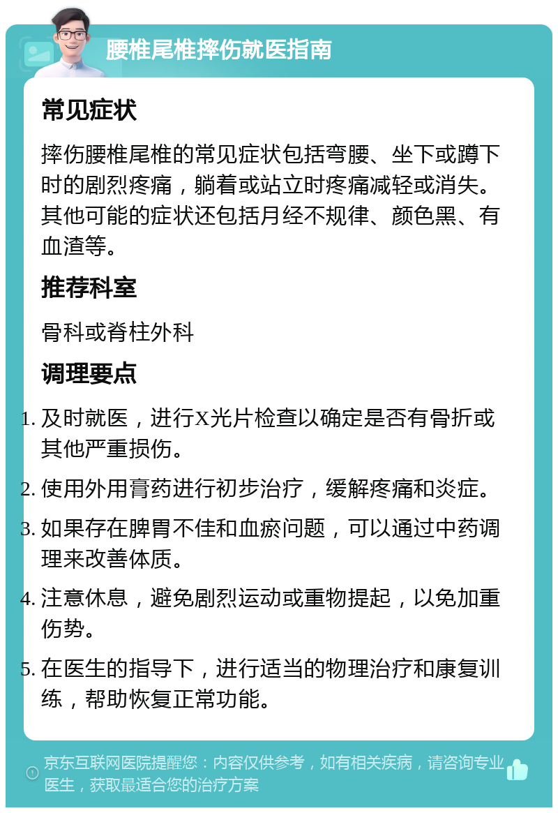 腰椎尾椎摔伤就医指南 常见症状 摔伤腰椎尾椎的常见症状包括弯腰、坐下或蹲下时的剧烈疼痛，躺着或站立时疼痛减轻或消失。其他可能的症状还包括月经不规律、颜色黑、有血渣等。 推荐科室 骨科或脊柱外科 调理要点 及时就医，进行X光片检查以确定是否有骨折或其他严重损伤。 使用外用膏药进行初步治疗，缓解疼痛和炎症。 如果存在脾胃不佳和血瘀问题，可以通过中药调理来改善体质。 注意休息，避免剧烈运动或重物提起，以免加重伤势。 在医生的指导下，进行适当的物理治疗和康复训练，帮助恢复正常功能。