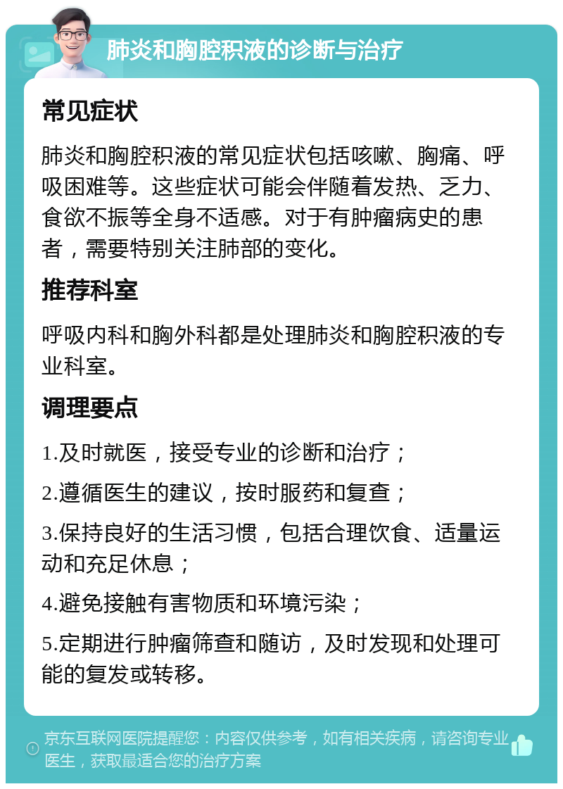 肺炎和胸腔积液的诊断与治疗 常见症状 肺炎和胸腔积液的常见症状包括咳嗽、胸痛、呼吸困难等。这些症状可能会伴随着发热、乏力、食欲不振等全身不适感。对于有肿瘤病史的患者，需要特别关注肺部的变化。 推荐科室 呼吸内科和胸外科都是处理肺炎和胸腔积液的专业科室。 调理要点 1.及时就医，接受专业的诊断和治疗； 2.遵循医生的建议，按时服药和复查； 3.保持良好的生活习惯，包括合理饮食、适量运动和充足休息； 4.避免接触有害物质和环境污染； 5.定期进行肿瘤筛查和随访，及时发现和处理可能的复发或转移。