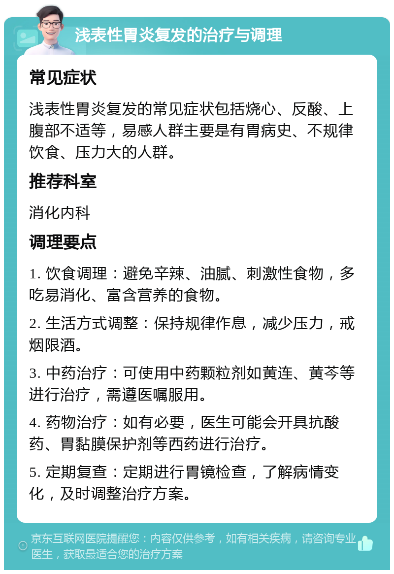 浅表性胃炎复发的治疗与调理 常见症状 浅表性胃炎复发的常见症状包括烧心、反酸、上腹部不适等，易感人群主要是有胃病史、不规律饮食、压力大的人群。 推荐科室 消化内科 调理要点 1. 饮食调理：避免辛辣、油腻、刺激性食物，多吃易消化、富含营养的食物。 2. 生活方式调整：保持规律作息，减少压力，戒烟限酒。 3. 中药治疗：可使用中药颗粒剂如黄连、黄芩等进行治疗，需遵医嘱服用。 4. 药物治疗：如有必要，医生可能会开具抗酸药、胃黏膜保护剂等西药进行治疗。 5. 定期复查：定期进行胃镜检查，了解病情变化，及时调整治疗方案。