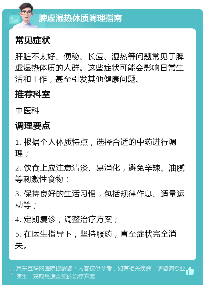 脾虚湿热体质调理指南 常见症状 肝脏不太好、便秘、长痘、湿热等问题常见于脾虚湿热体质的人群。这些症状可能会影响日常生活和工作，甚至引发其他健康问题。 推荐科室 中医科 调理要点 1. 根据个人体质特点，选择合适的中药进行调理； 2. 饮食上应注意清淡、易消化，避免辛辣、油腻等刺激性食物； 3. 保持良好的生活习惯，包括规律作息、适量运动等； 4. 定期复诊，调整治疗方案； 5. 在医生指导下，坚持服药，直至症状完全消失。