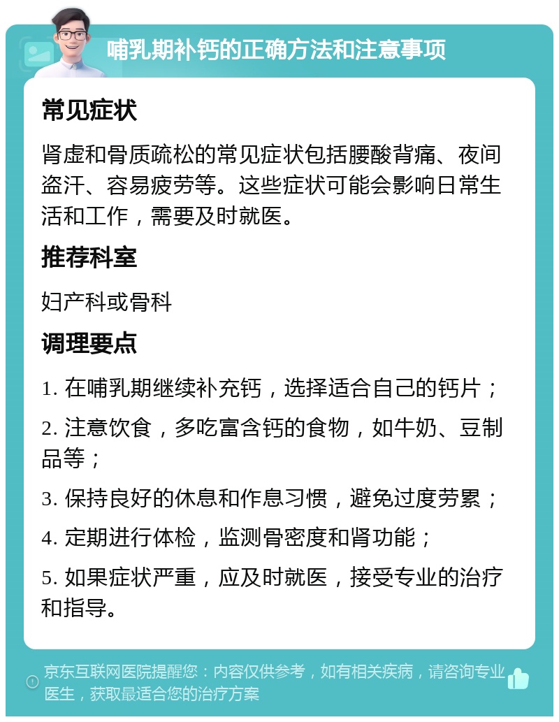 哺乳期补钙的正确方法和注意事项 常见症状 肾虚和骨质疏松的常见症状包括腰酸背痛、夜间盗汗、容易疲劳等。这些症状可能会影响日常生活和工作，需要及时就医。 推荐科室 妇产科或骨科 调理要点 1. 在哺乳期继续补充钙，选择适合自己的钙片； 2. 注意饮食，多吃富含钙的食物，如牛奶、豆制品等； 3. 保持良好的休息和作息习惯，避免过度劳累； 4. 定期进行体检，监测骨密度和肾功能； 5. 如果症状严重，应及时就医，接受专业的治疗和指导。