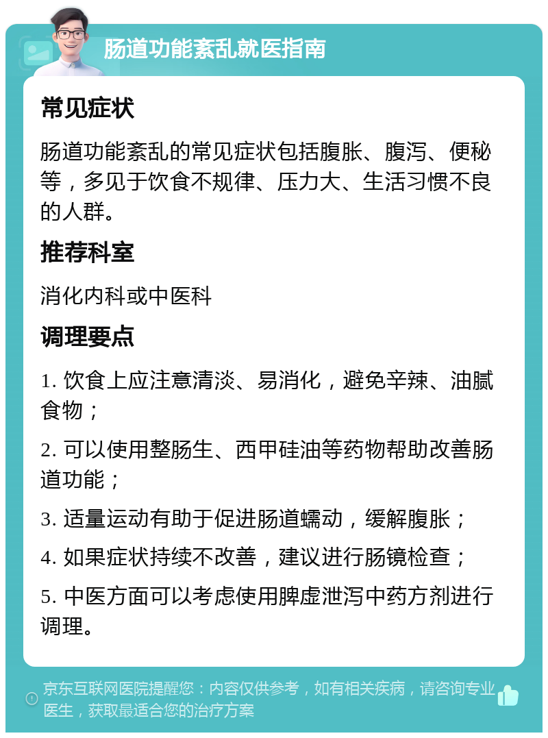 肠道功能紊乱就医指南 常见症状 肠道功能紊乱的常见症状包括腹胀、腹泻、便秘等，多见于饮食不规律、压力大、生活习惯不良的人群。 推荐科室 消化内科或中医科 调理要点 1. 饮食上应注意清淡、易消化，避免辛辣、油腻食物； 2. 可以使用整肠生、西甲硅油等药物帮助改善肠道功能； 3. 适量运动有助于促进肠道蠕动，缓解腹胀； 4. 如果症状持续不改善，建议进行肠镜检查； 5. 中医方面可以考虑使用脾虚泄泻中药方剂进行调理。