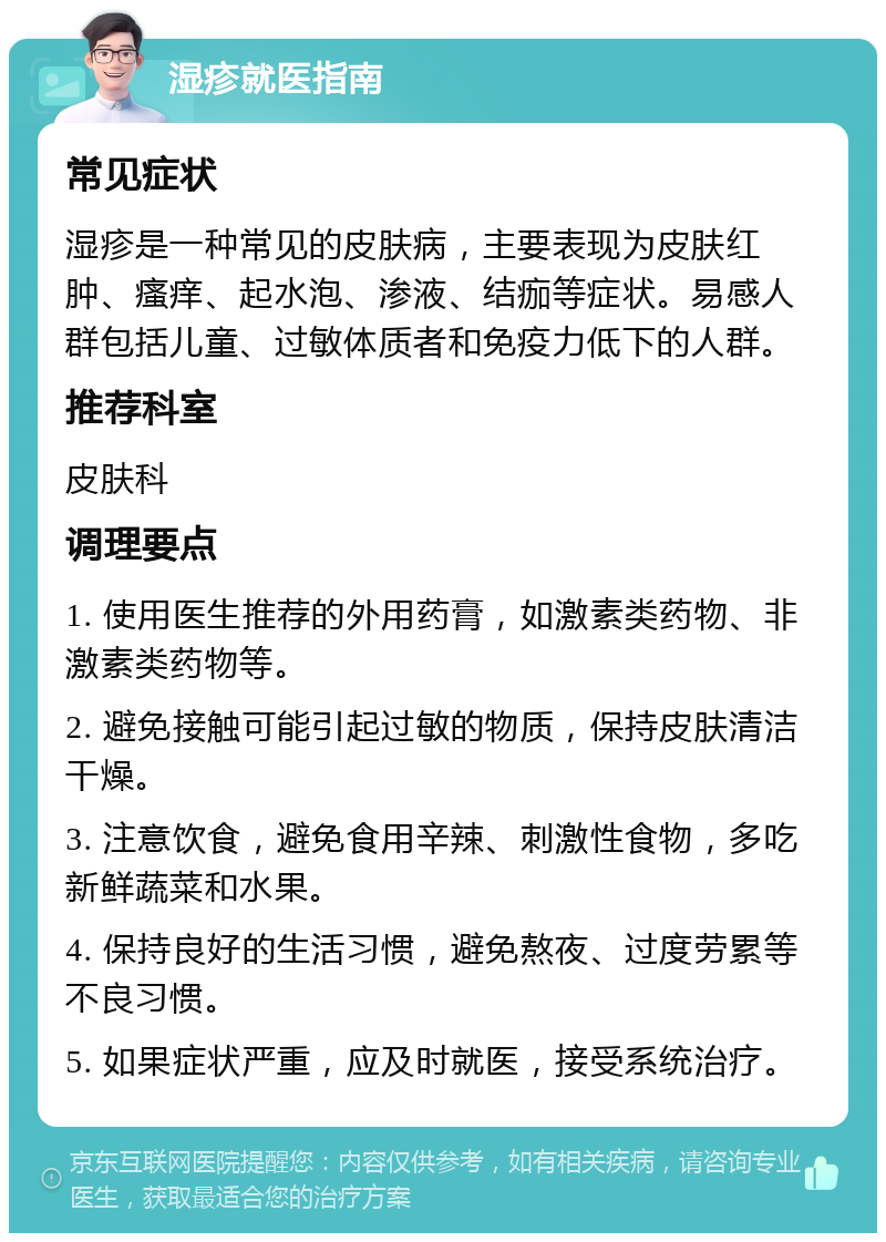 湿疹就医指南 常见症状 湿疹是一种常见的皮肤病，主要表现为皮肤红肿、瘙痒、起水泡、渗液、结痂等症状。易感人群包括儿童、过敏体质者和免疫力低下的人群。 推荐科室 皮肤科 调理要点 1. 使用医生推荐的外用药膏，如激素类药物、非激素类药物等。 2. 避免接触可能引起过敏的物质，保持皮肤清洁干燥。 3. 注意饮食，避免食用辛辣、刺激性食物，多吃新鲜蔬菜和水果。 4. 保持良好的生活习惯，避免熬夜、过度劳累等不良习惯。 5. 如果症状严重，应及时就医，接受系统治疗。