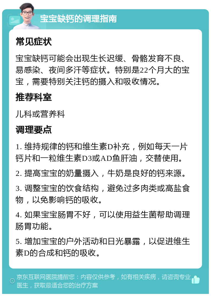 宝宝缺钙的调理指南 常见症状 宝宝缺钙可能会出现生长迟缓、骨骼发育不良、易感染、夜间多汗等症状。特别是22个月大的宝宝，需要特别关注钙的摄入和吸收情况。 推荐科室 儿科或营养科 调理要点 1. 维持规律的钙和维生素D补充，例如每天一片钙片和一粒维生素D3或AD鱼肝油，交替使用。 2. 提高宝宝的奶量摄入，牛奶是良好的钙来源。 3. 调整宝宝的饮食结构，避免过多肉类或高盐食物，以免影响钙的吸收。 4. 如果宝宝肠胃不好，可以使用益生菌帮助调理肠胃功能。 5. 增加宝宝的户外活动和日光暴露，以促进维生素D的合成和钙的吸收。