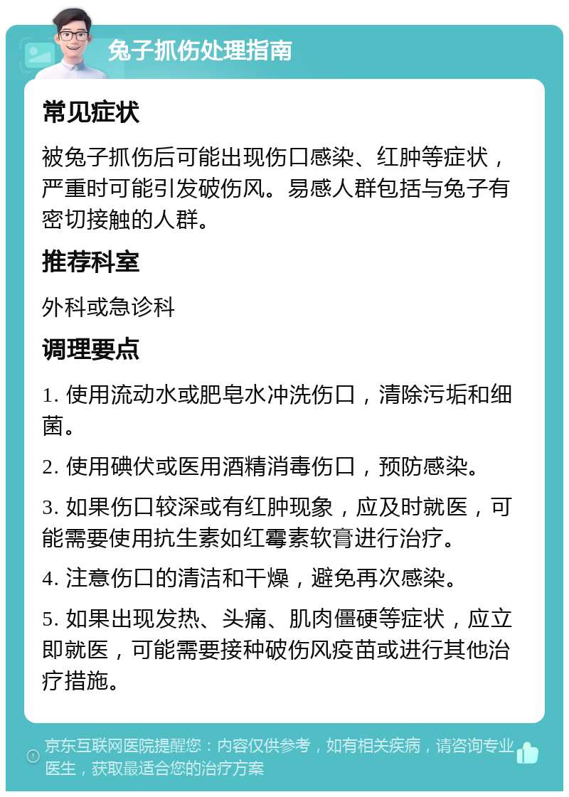 兔子抓伤处理指南 常见症状 被兔子抓伤后可能出现伤口感染、红肿等症状，严重时可能引发破伤风。易感人群包括与兔子有密切接触的人群。 推荐科室 外科或急诊科 调理要点 1. 使用流动水或肥皂水冲洗伤口，清除污垢和细菌。 2. 使用碘伏或医用酒精消毒伤口，预防感染。 3. 如果伤口较深或有红肿现象，应及时就医，可能需要使用抗生素如红霉素软膏进行治疗。 4. 注意伤口的清洁和干燥，避免再次感染。 5. 如果出现发热、头痛、肌肉僵硬等症状，应立即就医，可能需要接种破伤风疫苗或进行其他治疗措施。