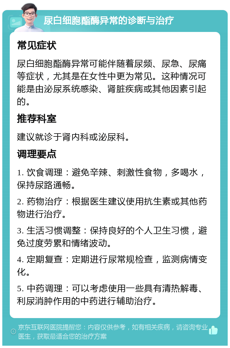 尿白细胞酯酶异常的诊断与治疗 常见症状 尿白细胞酯酶异常可能伴随着尿频、尿急、尿痛等症状，尤其是在女性中更为常见。这种情况可能是由泌尿系统感染、肾脏疾病或其他因素引起的。 推荐科室 建议就诊于肾内科或泌尿科。 调理要点 1. 饮食调理：避免辛辣、刺激性食物，多喝水，保持尿路通畅。 2. 药物治疗：根据医生建议使用抗生素或其他药物进行治疗。 3. 生活习惯调整：保持良好的个人卫生习惯，避免过度劳累和情绪波动。 4. 定期复查：定期进行尿常规检查，监测病情变化。 5. 中药调理：可以考虑使用一些具有清热解毒、利尿消肿作用的中药进行辅助治疗。