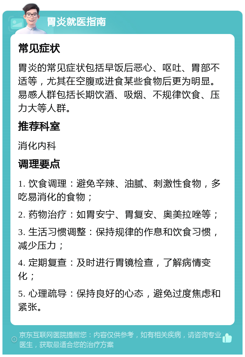 胃炎就医指南 常见症状 胃炎的常见症状包括早饭后恶心、呕吐、胃部不适等，尤其在空腹或进食某些食物后更为明显。易感人群包括长期饮酒、吸烟、不规律饮食、压力大等人群。 推荐科室 消化内科 调理要点 1. 饮食调理：避免辛辣、油腻、刺激性食物，多吃易消化的食物； 2. 药物治疗：如胃安宁、胃复安、奥美拉唑等； 3. 生活习惯调整：保持规律的作息和饮食习惯，减少压力； 4. 定期复查：及时进行胃镜检查，了解病情变化； 5. 心理疏导：保持良好的心态，避免过度焦虑和紧张。