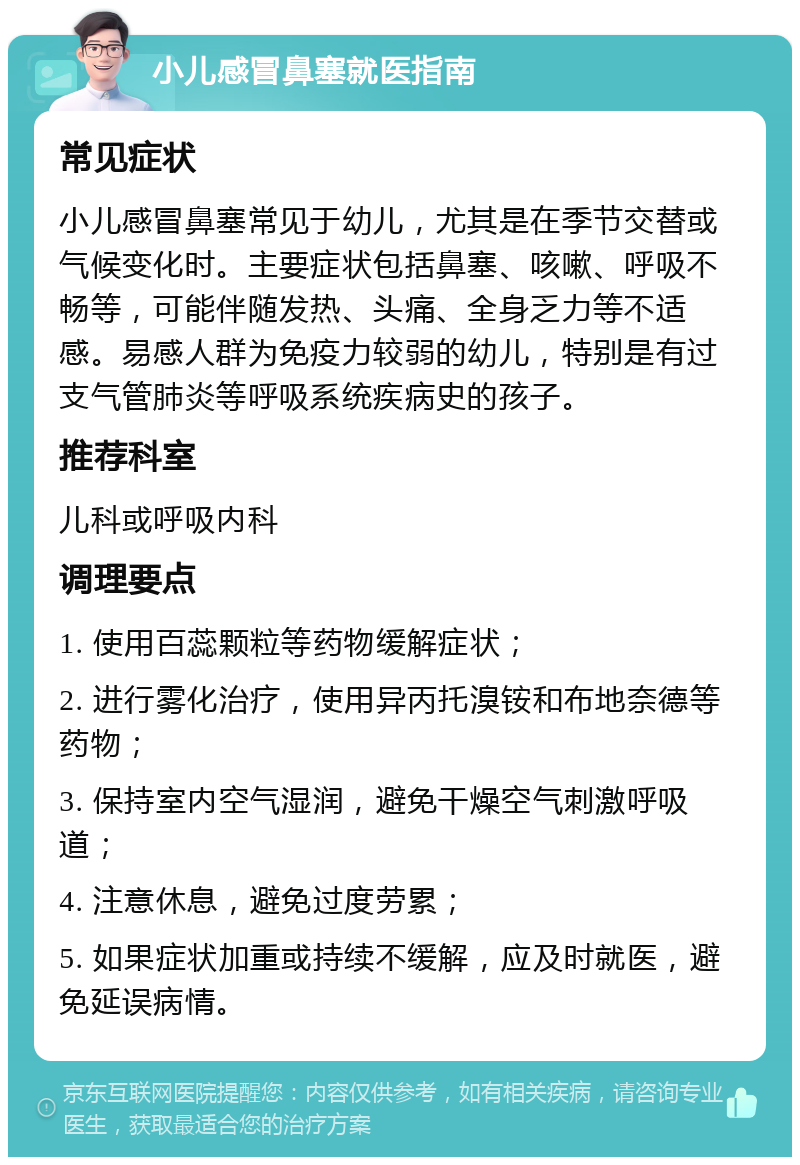 小儿感冒鼻塞就医指南 常见症状 小儿感冒鼻塞常见于幼儿，尤其是在季节交替或气候变化时。主要症状包括鼻塞、咳嗽、呼吸不畅等，可能伴随发热、头痛、全身乏力等不适感。易感人群为免疫力较弱的幼儿，特别是有过支气管肺炎等呼吸系统疾病史的孩子。 推荐科室 儿科或呼吸内科 调理要点 1. 使用百蕊颗粒等药物缓解症状； 2. 进行雾化治疗，使用异丙托溴铵和布地奈德等药物； 3. 保持室内空气湿润，避免干燥空气刺激呼吸道； 4. 注意休息，避免过度劳累； 5. 如果症状加重或持续不缓解，应及时就医，避免延误病情。