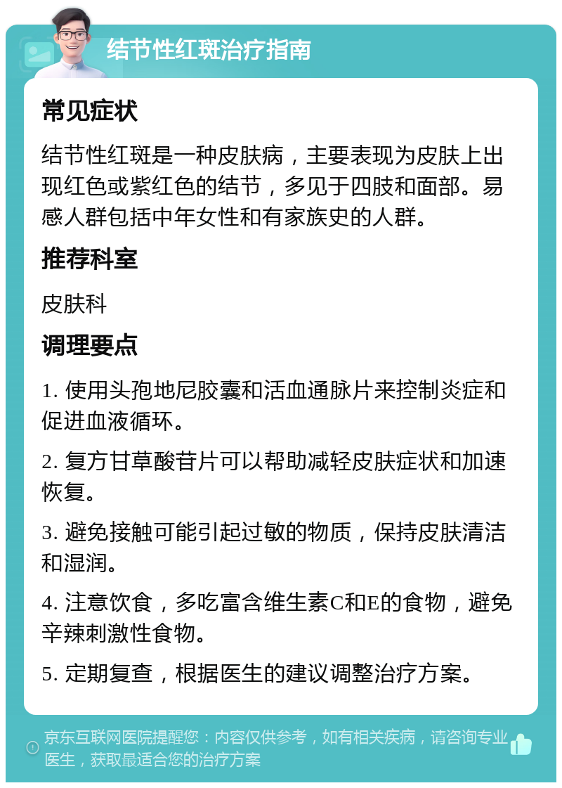 结节性红斑治疗指南 常见症状 结节性红斑是一种皮肤病，主要表现为皮肤上出现红色或紫红色的结节，多见于四肢和面部。易感人群包括中年女性和有家族史的人群。 推荐科室 皮肤科 调理要点 1. 使用头孢地尼胶囊和活血通脉片来控制炎症和促进血液循环。 2. 复方甘草酸苷片可以帮助减轻皮肤症状和加速恢复。 3. 避免接触可能引起过敏的物质，保持皮肤清洁和湿润。 4. 注意饮食，多吃富含维生素C和E的食物，避免辛辣刺激性食物。 5. 定期复查，根据医生的建议调整治疗方案。