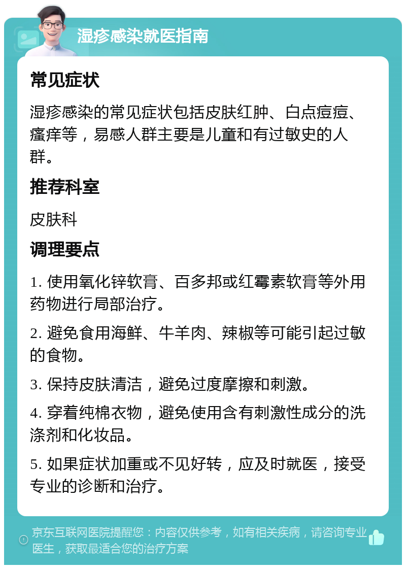 湿疹感染就医指南 常见症状 湿疹感染的常见症状包括皮肤红肿、白点痘痘、瘙痒等，易感人群主要是儿童和有过敏史的人群。 推荐科室 皮肤科 调理要点 1. 使用氧化锌软膏、百多邦或红霉素软膏等外用药物进行局部治疗。 2. 避免食用海鲜、牛羊肉、辣椒等可能引起过敏的食物。 3. 保持皮肤清洁，避免过度摩擦和刺激。 4. 穿着纯棉衣物，避免使用含有刺激性成分的洗涤剂和化妆品。 5. 如果症状加重或不见好转，应及时就医，接受专业的诊断和治疗。