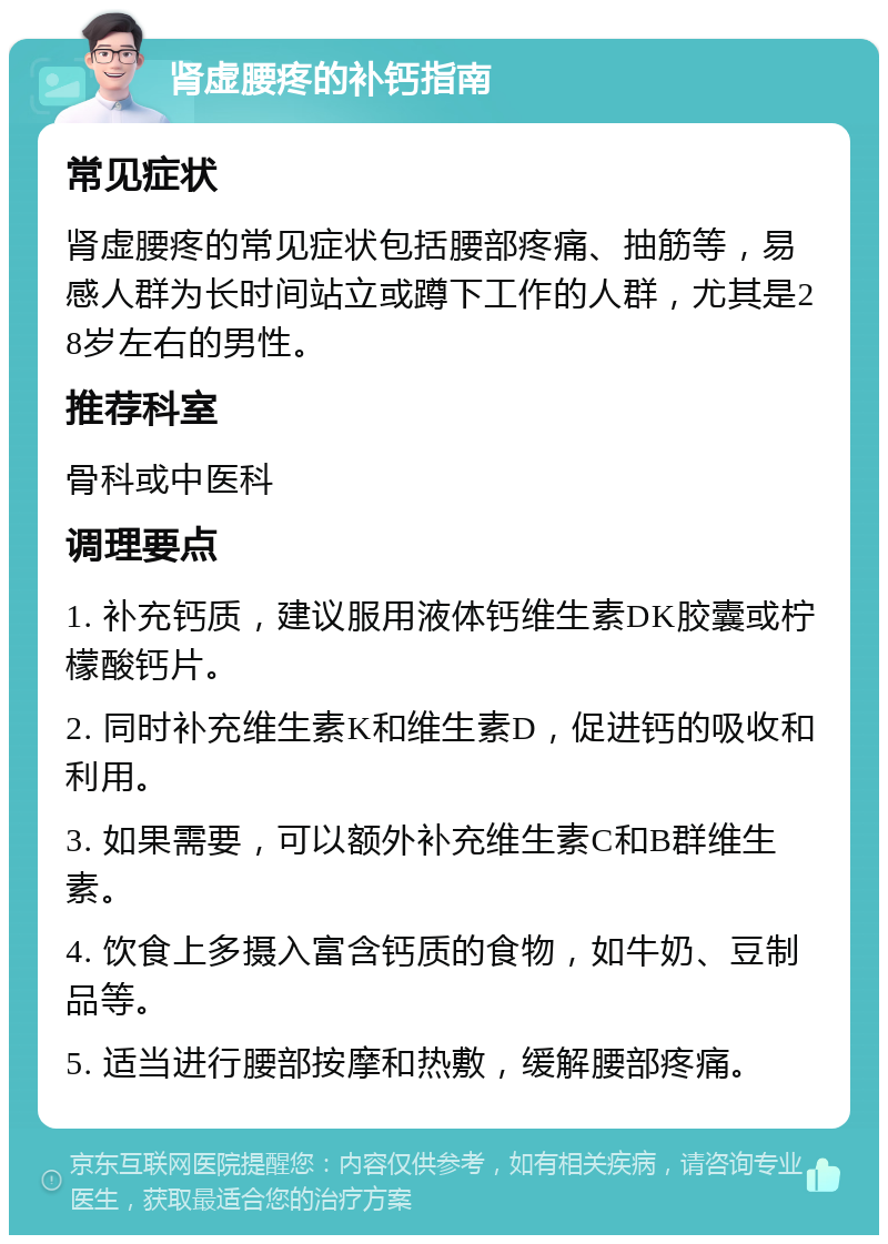 肾虚腰疼的补钙指南 常见症状 肾虚腰疼的常见症状包括腰部疼痛、抽筋等，易感人群为长时间站立或蹲下工作的人群，尤其是28岁左右的男性。 推荐科室 骨科或中医科 调理要点 1. 补充钙质，建议服用液体钙维生素DK胶囊或柠檬酸钙片。 2. 同时补充维生素K和维生素D，促进钙的吸收和利用。 3. 如果需要，可以额外补充维生素C和B群维生素。 4. 饮食上多摄入富含钙质的食物，如牛奶、豆制品等。 5. 适当进行腰部按摩和热敷，缓解腰部疼痛。