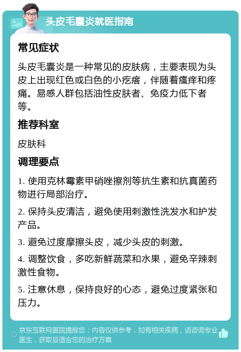 头皮毛囊炎就医指南 常见症状 头皮毛囊炎是一种常见的皮肤病，主要表现为头皮上出现红色或白色的小疙瘩，伴随着瘙痒和疼痛。易感人群包括油性皮肤者、免疫力低下者等。 推荐科室 皮肤科 调理要点 1. 使用克林霉素甲硝唑擦剂等抗生素和抗真菌药物进行局部治疗。 2. 保持头皮清洁，避免使用刺激性洗发水和护发产品。 3. 避免过度摩擦头皮，减少头皮的刺激。 4. 调整饮食，多吃新鲜蔬菜和水果，避免辛辣刺激性食物。 5. 注意休息，保持良好的心态，避免过度紧张和压力。