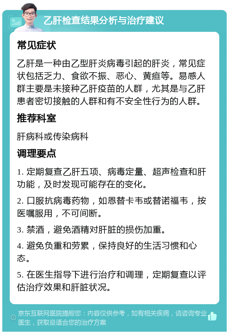 乙肝检查结果分析与治疗建议 常见症状 乙肝是一种由乙型肝炎病毒引起的肝炎，常见症状包括乏力、食欲不振、恶心、黄疸等。易感人群主要是未接种乙肝疫苗的人群，尤其是与乙肝患者密切接触的人群和有不安全性行为的人群。 推荐科室 肝病科或传染病科 调理要点 1. 定期复查乙肝五项、病毒定量、超声检查和肝功能，及时发现可能存在的变化。 2. 口服抗病毒药物，如恩替卡韦或替诺福韦，按医嘱服用，不可间断。 3. 禁酒，避免酒精对肝脏的损伤加重。 4. 避免负重和劳累，保持良好的生活习惯和心态。 5. 在医生指导下进行治疗和调理，定期复查以评估治疗效果和肝脏状况。