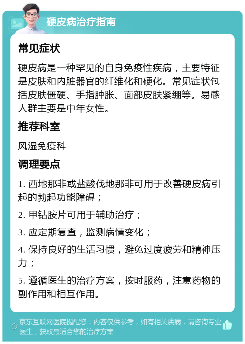 硬皮病治疗指南 常见症状 硬皮病是一种罕见的自身免疫性疾病，主要特征是皮肤和内脏器官的纤维化和硬化。常见症状包括皮肤僵硬、手指肿胀、面部皮肤紧绷等。易感人群主要是中年女性。 推荐科室 风湿免疫科 调理要点 1. 西地那非或盐酸伐地那非可用于改善硬皮病引起的勃起功能障碍； 2. 甲钴胺片可用于辅助治疗； 3. 应定期复查，监测病情变化； 4. 保持良好的生活习惯，避免过度疲劳和精神压力； 5. 遵循医生的治疗方案，按时服药，注意药物的副作用和相互作用。