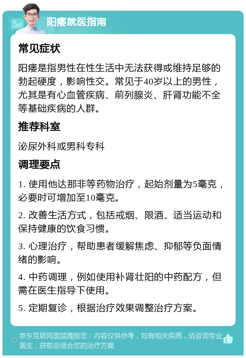 阳痿就医指南 常见症状 阳痿是指男性在性生活中无法获得或维持足够的勃起硬度，影响性交。常见于40岁以上的男性，尤其是有心血管疾病、前列腺炎、肝肾功能不全等基础疾病的人群。 推荐科室 泌尿外科或男科专科 调理要点 1. 使用他达那非等药物治疗，起始剂量为5毫克，必要时可增加至10毫克。 2. 改善生活方式，包括戒烟、限酒、适当运动和保持健康的饮食习惯。 3. 心理治疗，帮助患者缓解焦虑、抑郁等负面情绪的影响。 4. 中药调理，例如使用补肾壮阳的中药配方，但需在医生指导下使用。 5. 定期复诊，根据治疗效果调整治疗方案。