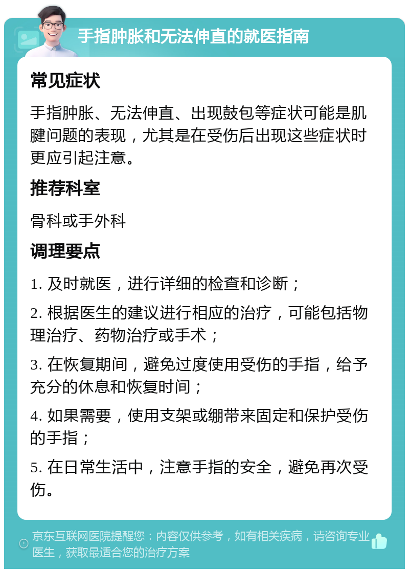 手指肿胀和无法伸直的就医指南 常见症状 手指肿胀、无法伸直、出现鼓包等症状可能是肌腱问题的表现，尤其是在受伤后出现这些症状时更应引起注意。 推荐科室 骨科或手外科 调理要点 1. 及时就医，进行详细的检查和诊断； 2. 根据医生的建议进行相应的治疗，可能包括物理治疗、药物治疗或手术； 3. 在恢复期间，避免过度使用受伤的手指，给予充分的休息和恢复时间； 4. 如果需要，使用支架或绷带来固定和保护受伤的手指； 5. 在日常生活中，注意手指的安全，避免再次受伤。