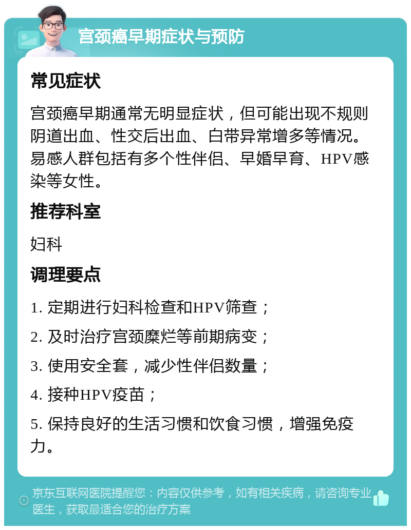 宫颈癌早期症状与预防 常见症状 宫颈癌早期通常无明显症状，但可能出现不规则阴道出血、性交后出血、白带异常增多等情况。易感人群包括有多个性伴侣、早婚早育、HPV感染等女性。 推荐科室 妇科 调理要点 1. 定期进行妇科检查和HPV筛查； 2. 及时治疗宫颈糜烂等前期病变； 3. 使用安全套，减少性伴侣数量； 4. 接种HPV疫苗； 5. 保持良好的生活习惯和饮食习惯，增强免疫力。