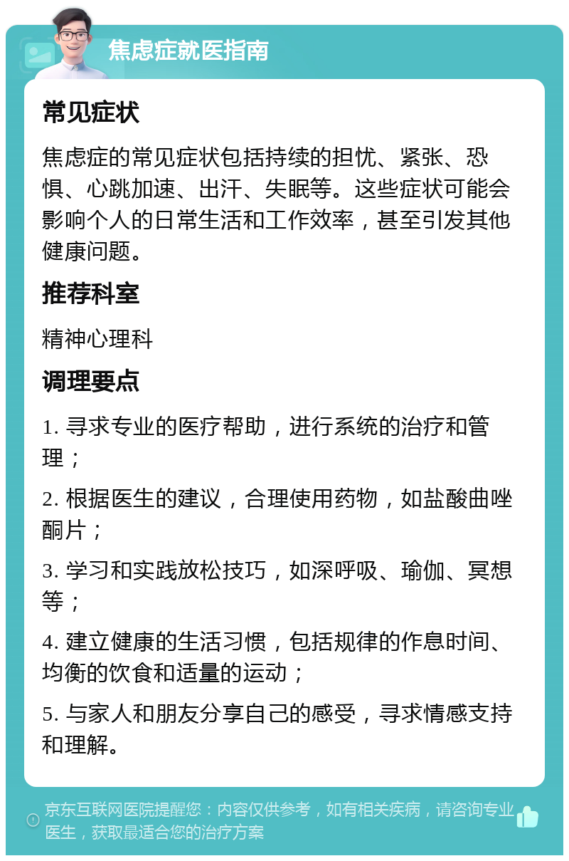 焦虑症就医指南 常见症状 焦虑症的常见症状包括持续的担忧、紧张、恐惧、心跳加速、出汗、失眠等。这些症状可能会影响个人的日常生活和工作效率，甚至引发其他健康问题。 推荐科室 精神心理科 调理要点 1. 寻求专业的医疗帮助，进行系统的治疗和管理； 2. 根据医生的建议，合理使用药物，如盐酸曲唑酮片； 3. 学习和实践放松技巧，如深呼吸、瑜伽、冥想等； 4. 建立健康的生活习惯，包括规律的作息时间、均衡的饮食和适量的运动； 5. 与家人和朋友分享自己的感受，寻求情感支持和理解。