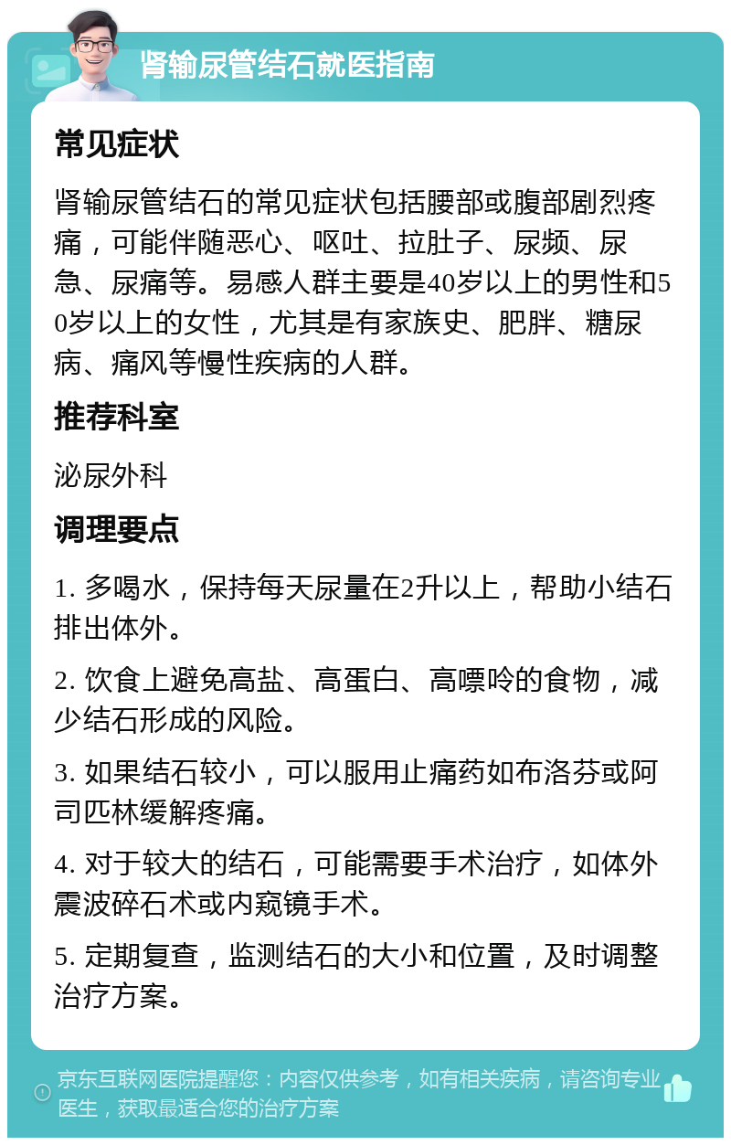 肾输尿管结石就医指南 常见症状 肾输尿管结石的常见症状包括腰部或腹部剧烈疼痛，可能伴随恶心、呕吐、拉肚子、尿频、尿急、尿痛等。易感人群主要是40岁以上的男性和50岁以上的女性，尤其是有家族史、肥胖、糖尿病、痛风等慢性疾病的人群。 推荐科室 泌尿外科 调理要点 1. 多喝水，保持每天尿量在2升以上，帮助小结石排出体外。 2. 饮食上避免高盐、高蛋白、高嘌呤的食物，减少结石形成的风险。 3. 如果结石较小，可以服用止痛药如布洛芬或阿司匹林缓解疼痛。 4. 对于较大的结石，可能需要手术治疗，如体外震波碎石术或内窥镜手术。 5. 定期复查，监测结石的大小和位置，及时调整治疗方案。