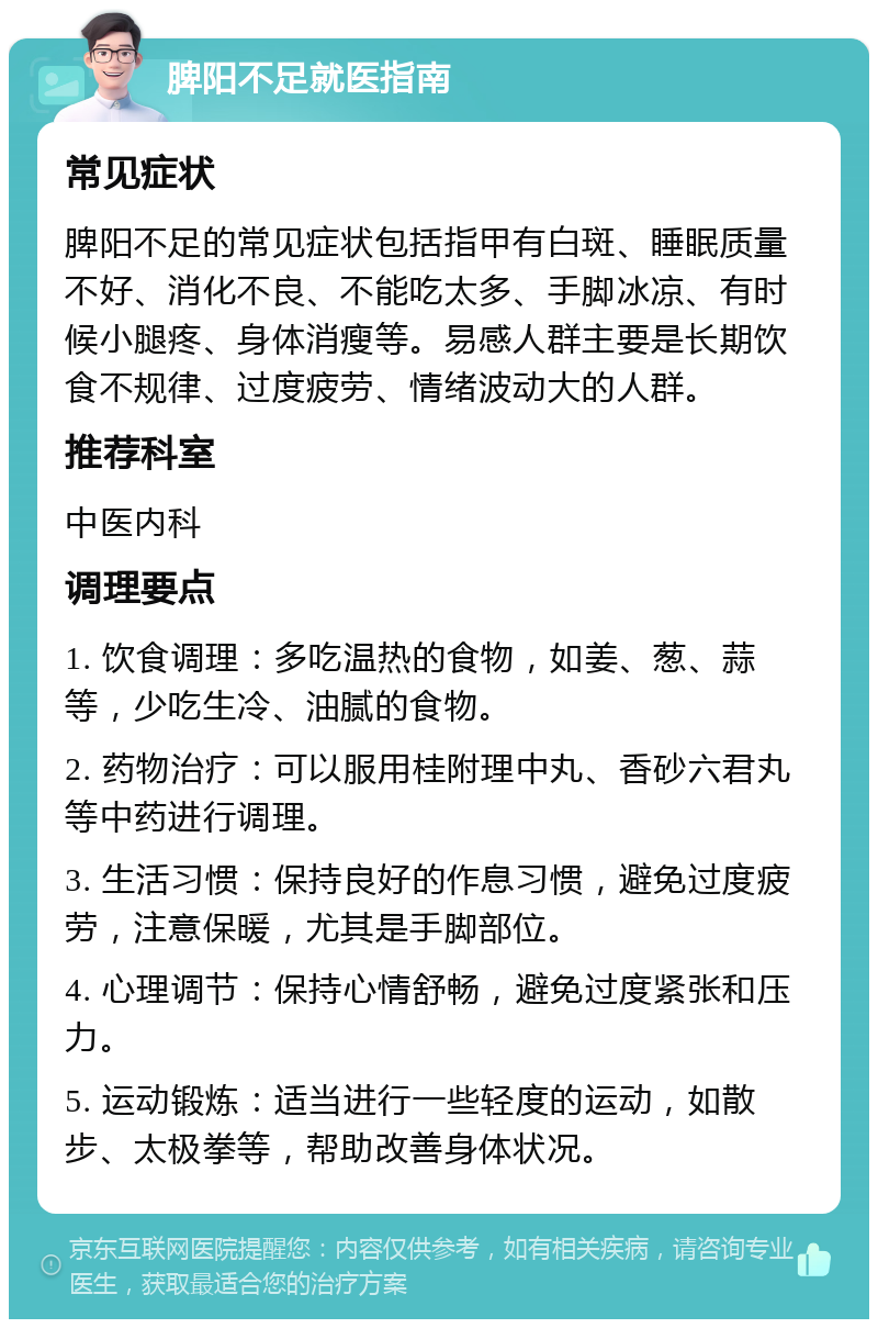 脾阳不足就医指南 常见症状 脾阳不足的常见症状包括指甲有白斑、睡眠质量不好、消化不良、不能吃太多、手脚冰凉、有时候小腿疼、身体消瘦等。易感人群主要是长期饮食不规律、过度疲劳、情绪波动大的人群。 推荐科室 中医内科 调理要点 1. 饮食调理：多吃温热的食物，如姜、葱、蒜等，少吃生冷、油腻的食物。 2. 药物治疗：可以服用桂附理中丸、香砂六君丸等中药进行调理。 3. 生活习惯：保持良好的作息习惯，避免过度疲劳，注意保暖，尤其是手脚部位。 4. 心理调节：保持心情舒畅，避免过度紧张和压力。 5. 运动锻炼：适当进行一些轻度的运动，如散步、太极拳等，帮助改善身体状况。