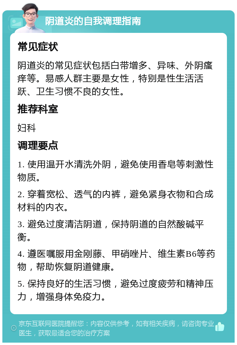 阴道炎的自我调理指南 常见症状 阴道炎的常见症状包括白带增多、异味、外阴瘙痒等。易感人群主要是女性，特别是性生活活跃、卫生习惯不良的女性。 推荐科室 妇科 调理要点 1. 使用温开水清洗外阴，避免使用香皂等刺激性物质。 2. 穿着宽松、透气的内裤，避免紧身衣物和合成材料的内衣。 3. 避免过度清洁阴道，保持阴道的自然酸碱平衡。 4. 遵医嘱服用金刚藤、甲硝唑片、维生素B6等药物，帮助恢复阴道健康。 5. 保持良好的生活习惯，避免过度疲劳和精神压力，增强身体免疫力。