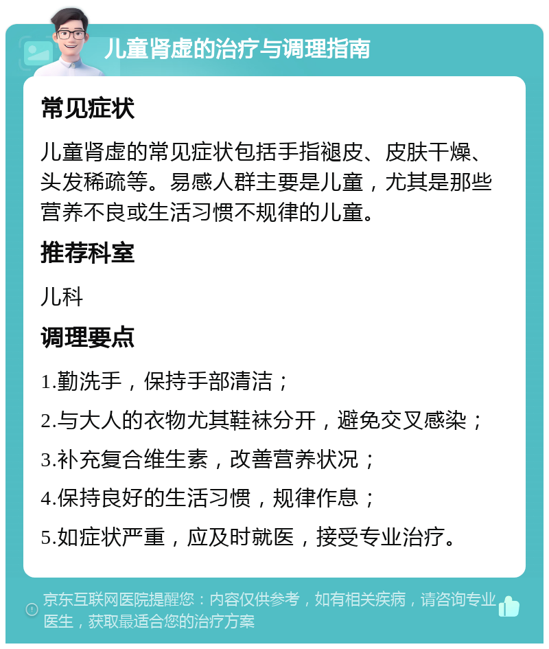 儿童肾虚的治疗与调理指南 常见症状 儿童肾虚的常见症状包括手指褪皮、皮肤干燥、头发稀疏等。易感人群主要是儿童，尤其是那些营养不良或生活习惯不规律的儿童。 推荐科室 儿科 调理要点 1.勤洗手，保持手部清洁； 2.与大人的衣物尤其鞋袜分开，避免交叉感染； 3.补充复合维生素，改善营养状况； 4.保持良好的生活习惯，规律作息； 5.如症状严重，应及时就医，接受专业治疗。