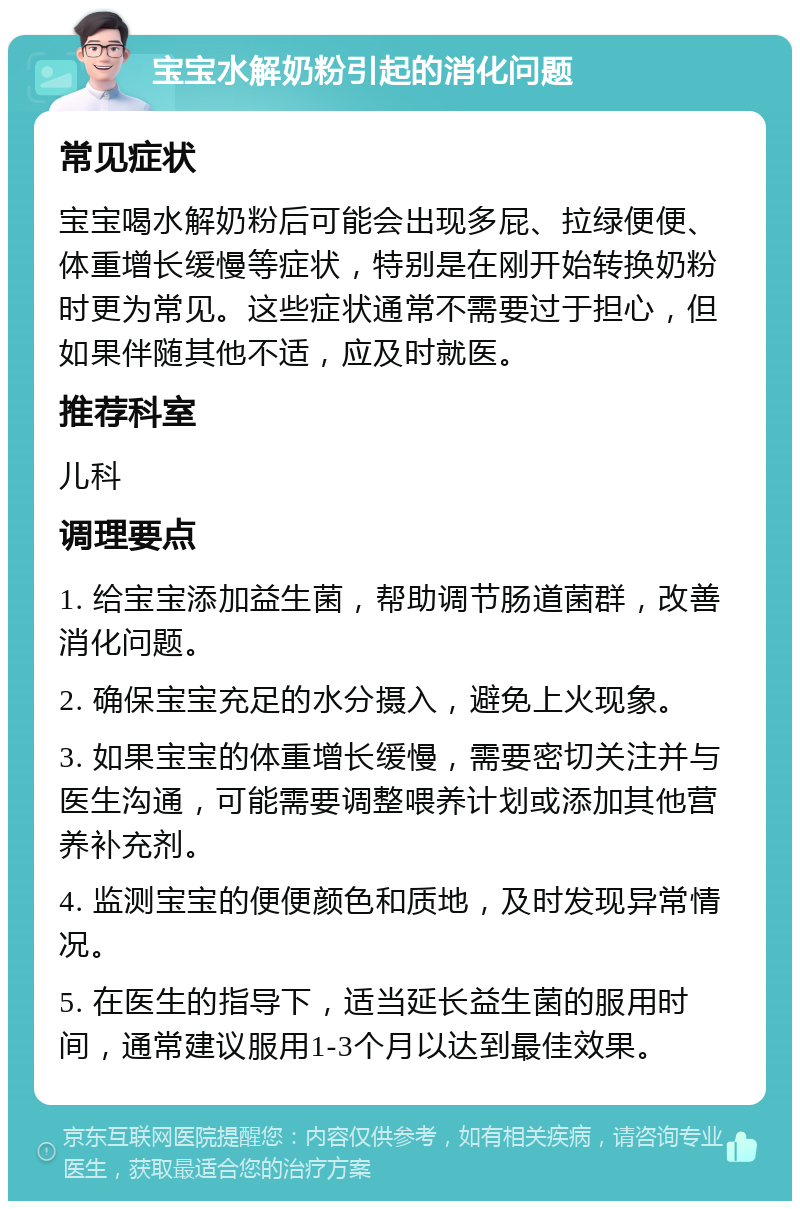 宝宝水解奶粉引起的消化问题 常见症状 宝宝喝水解奶粉后可能会出现多屁、拉绿便便、体重增长缓慢等症状，特别是在刚开始转换奶粉时更为常见。这些症状通常不需要过于担心，但如果伴随其他不适，应及时就医。 推荐科室 儿科 调理要点 1. 给宝宝添加益生菌，帮助调节肠道菌群，改善消化问题。 2. 确保宝宝充足的水分摄入，避免上火现象。 3. 如果宝宝的体重增长缓慢，需要密切关注并与医生沟通，可能需要调整喂养计划或添加其他营养补充剂。 4. 监测宝宝的便便颜色和质地，及时发现异常情况。 5. 在医生的指导下，适当延长益生菌的服用时间，通常建议服用1-3个月以达到最佳效果。