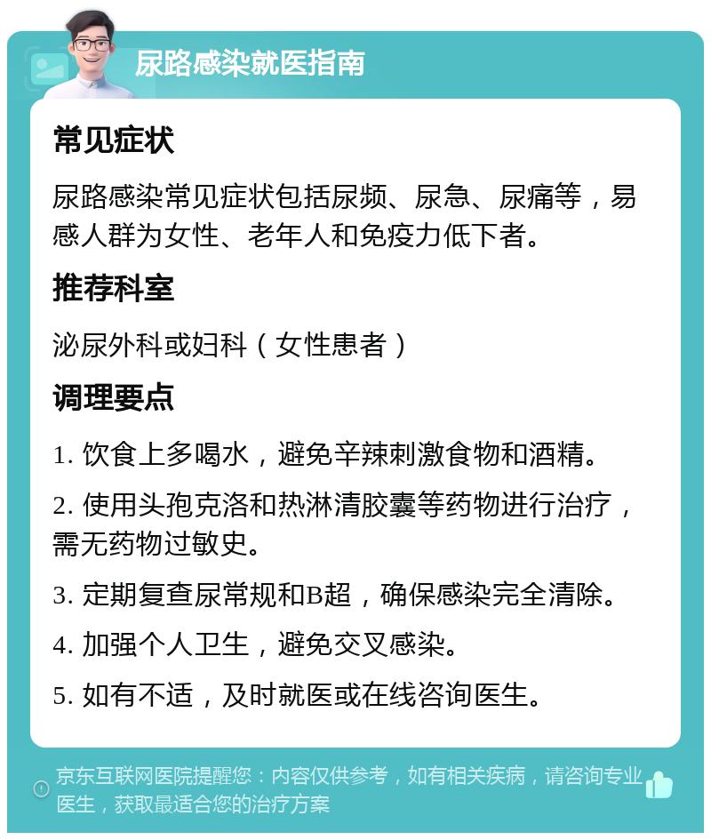 尿路感染就医指南 常见症状 尿路感染常见症状包括尿频、尿急、尿痛等，易感人群为女性、老年人和免疫力低下者。 推荐科室 泌尿外科或妇科（女性患者） 调理要点 1. 饮食上多喝水，避免辛辣刺激食物和酒精。 2. 使用头孢克洛和热淋清胶囊等药物进行治疗，需无药物过敏史。 3. 定期复查尿常规和B超，确保感染完全清除。 4. 加强个人卫生，避免交叉感染。 5. 如有不适，及时就医或在线咨询医生。