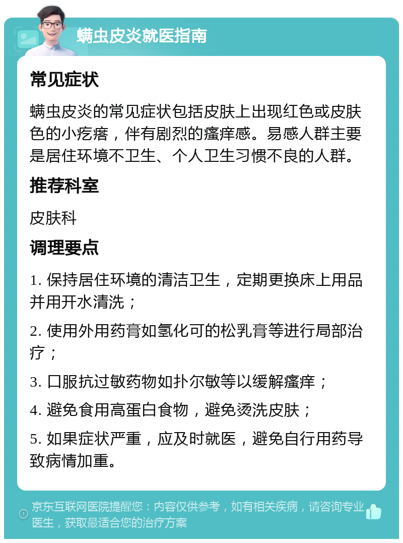 螨虫皮炎就医指南 常见症状 螨虫皮炎的常见症状包括皮肤上出现红色或皮肤色的小疙瘩，伴有剧烈的瘙痒感。易感人群主要是居住环境不卫生、个人卫生习惯不良的人群。 推荐科室 皮肤科 调理要点 1. 保持居住环境的清洁卫生，定期更换床上用品并用开水清洗； 2. 使用外用药膏如氢化可的松乳膏等进行局部治疗； 3. 口服抗过敏药物如扑尔敏等以缓解瘙痒； 4. 避免食用高蛋白食物，避免烫洗皮肤； 5. 如果症状严重，应及时就医，避免自行用药导致病情加重。