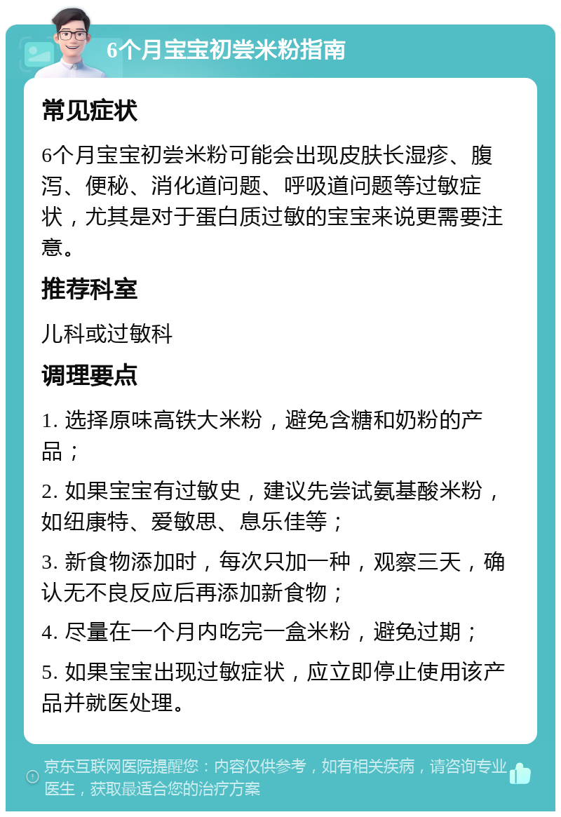 6个月宝宝初尝米粉指南 常见症状 6个月宝宝初尝米粉可能会出现皮肤长湿疹、腹泻、便秘、消化道问题、呼吸道问题等过敏症状，尤其是对于蛋白质过敏的宝宝来说更需要注意。 推荐科室 儿科或过敏科 调理要点 1. 选择原味高铁大米粉，避免含糖和奶粉的产品； 2. 如果宝宝有过敏史，建议先尝试氨基酸米粉，如纽康特、爱敏思、息乐佳等； 3. 新食物添加时，每次只加一种，观察三天，确认无不良反应后再添加新食物； 4. 尽量在一个月内吃完一盒米粉，避免过期； 5. 如果宝宝出现过敏症状，应立即停止使用该产品并就医处理。