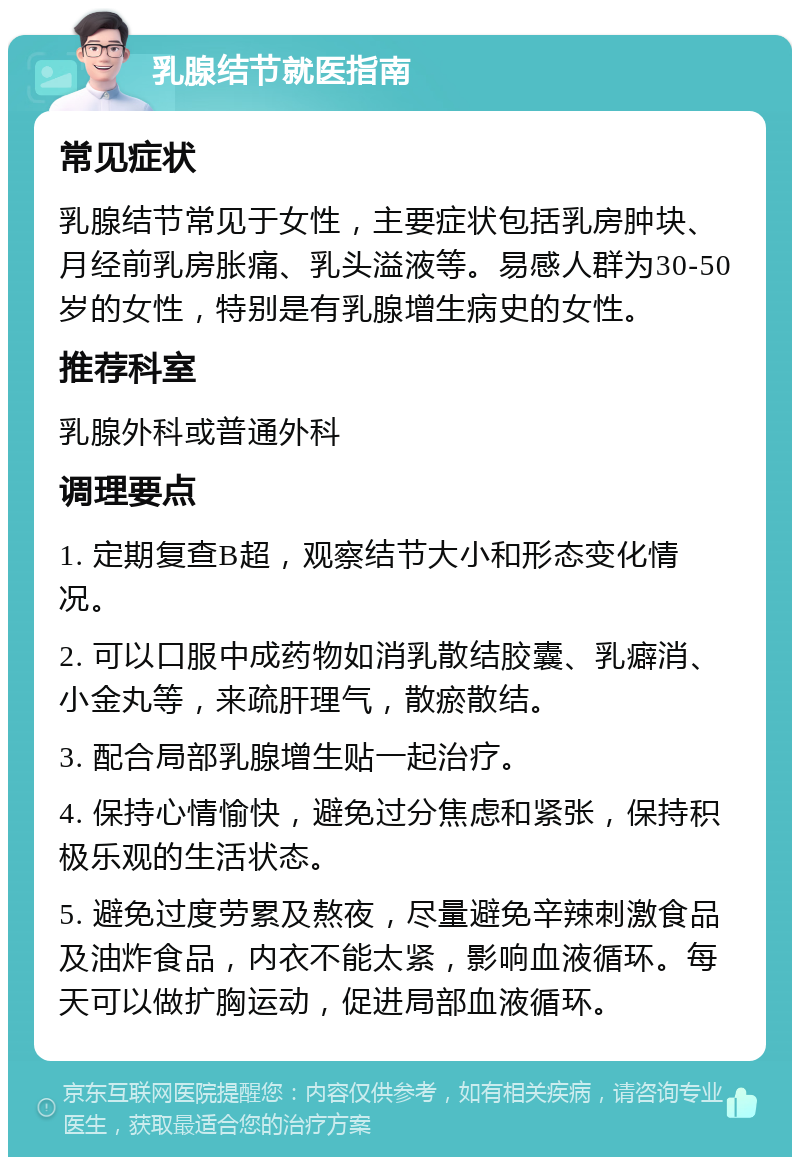 乳腺结节就医指南 常见症状 乳腺结节常见于女性，主要症状包括乳房肿块、月经前乳房胀痛、乳头溢液等。易感人群为30-50岁的女性，特别是有乳腺增生病史的女性。 推荐科室 乳腺外科或普通外科 调理要点 1. 定期复查B超，观察结节大小和形态变化情况。 2. 可以口服中成药物如消乳散结胶囊、乳癖消、小金丸等，来疏肝理气，散瘀散结。 3. 配合局部乳腺增生贴一起治疗。 4. 保持心情愉快，避免过分焦虑和紧张，保持积极乐观的生活状态。 5. 避免过度劳累及熬夜，尽量避免辛辣刺激食品及油炸食品，内衣不能太紧，影响血液循环。每天可以做扩胸运动，促进局部血液循环。