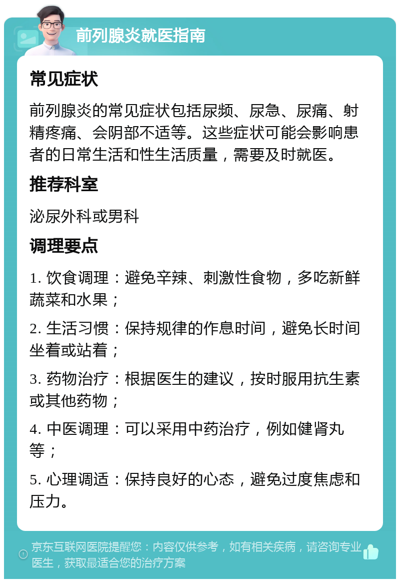 前列腺炎就医指南 常见症状 前列腺炎的常见症状包括尿频、尿急、尿痛、射精疼痛、会阴部不适等。这些症状可能会影响患者的日常生活和性生活质量，需要及时就医。 推荐科室 泌尿外科或男科 调理要点 1. 饮食调理：避免辛辣、刺激性食物，多吃新鲜蔬菜和水果； 2. 生活习惯：保持规律的作息时间，避免长时间坐着或站着； 3. 药物治疗：根据医生的建议，按时服用抗生素或其他药物； 4. 中医调理：可以采用中药治疗，例如健肾丸等； 5. 心理调适：保持良好的心态，避免过度焦虑和压力。