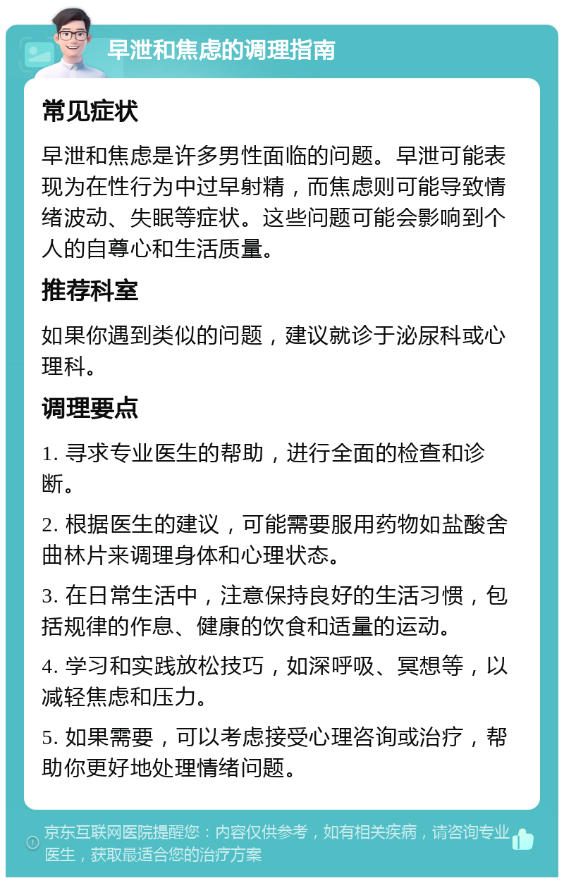 早泄和焦虑的调理指南 常见症状 早泄和焦虑是许多男性面临的问题。早泄可能表现为在性行为中过早射精，而焦虑则可能导致情绪波动、失眠等症状。这些问题可能会影响到个人的自尊心和生活质量。 推荐科室 如果你遇到类似的问题，建议就诊于泌尿科或心理科。 调理要点 1. 寻求专业医生的帮助，进行全面的检查和诊断。 2. 根据医生的建议，可能需要服用药物如盐酸舍曲林片来调理身体和心理状态。 3. 在日常生活中，注意保持良好的生活习惯，包括规律的作息、健康的饮食和适量的运动。 4. 学习和实践放松技巧，如深呼吸、冥想等，以减轻焦虑和压力。 5. 如果需要，可以考虑接受心理咨询或治疗，帮助你更好地处理情绪问题。