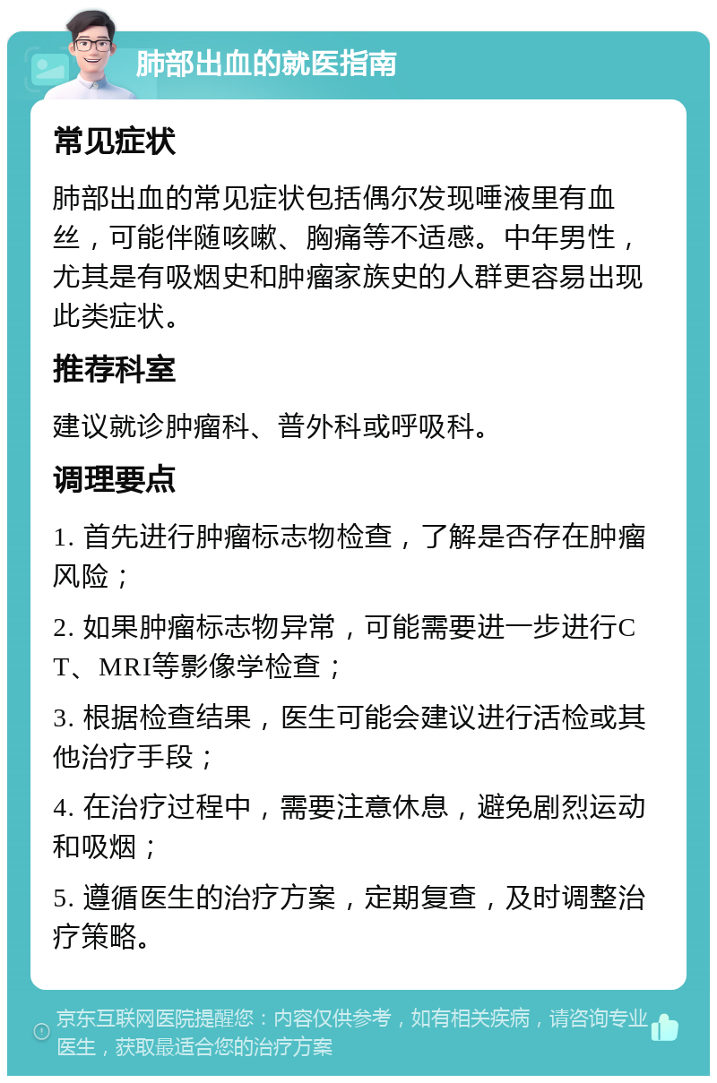 肺部出血的就医指南 常见症状 肺部出血的常见症状包括偶尔发现唾液里有血丝，可能伴随咳嗽、胸痛等不适感。中年男性，尤其是有吸烟史和肿瘤家族史的人群更容易出现此类症状。 推荐科室 建议就诊肿瘤科、普外科或呼吸科。 调理要点 1. 首先进行肿瘤标志物检查，了解是否存在肿瘤风险； 2. 如果肿瘤标志物异常，可能需要进一步进行CT、MRI等影像学检查； 3. 根据检查结果，医生可能会建议进行活检或其他治疗手段； 4. 在治疗过程中，需要注意休息，避免剧烈运动和吸烟； 5. 遵循医生的治疗方案，定期复查，及时调整治疗策略。