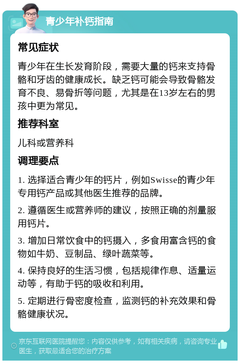 青少年补钙指南 常见症状 青少年在生长发育阶段，需要大量的钙来支持骨骼和牙齿的健康成长。缺乏钙可能会导致骨骼发育不良、易骨折等问题，尤其是在13岁左右的男孩中更为常见。 推荐科室 儿科或营养科 调理要点 1. 选择适合青少年的钙片，例如Swisse的青少年专用钙产品或其他医生推荐的品牌。 2. 遵循医生或营养师的建议，按照正确的剂量服用钙片。 3. 增加日常饮食中的钙摄入，多食用富含钙的食物如牛奶、豆制品、绿叶蔬菜等。 4. 保持良好的生活习惯，包括规律作息、适量运动等，有助于钙的吸收和利用。 5. 定期进行骨密度检查，监测钙的补充效果和骨骼健康状况。