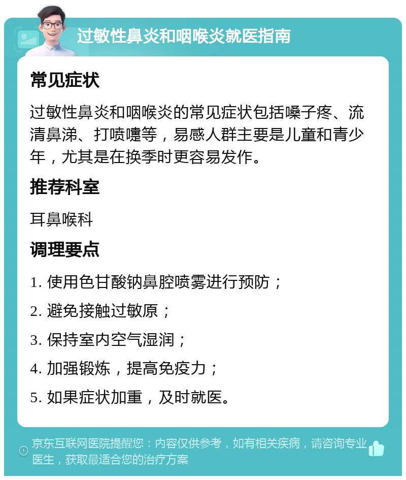 过敏性鼻炎和咽喉炎就医指南 常见症状 过敏性鼻炎和咽喉炎的常见症状包括嗓子疼、流清鼻涕、打喷嚏等，易感人群主要是儿童和青少年，尤其是在换季时更容易发作。 推荐科室 耳鼻喉科 调理要点 1. 使用色甘酸钠鼻腔喷雾进行预防； 2. 避免接触过敏原； 3. 保持室内空气湿润； 4. 加强锻炼，提高免疫力； 5. 如果症状加重，及时就医。