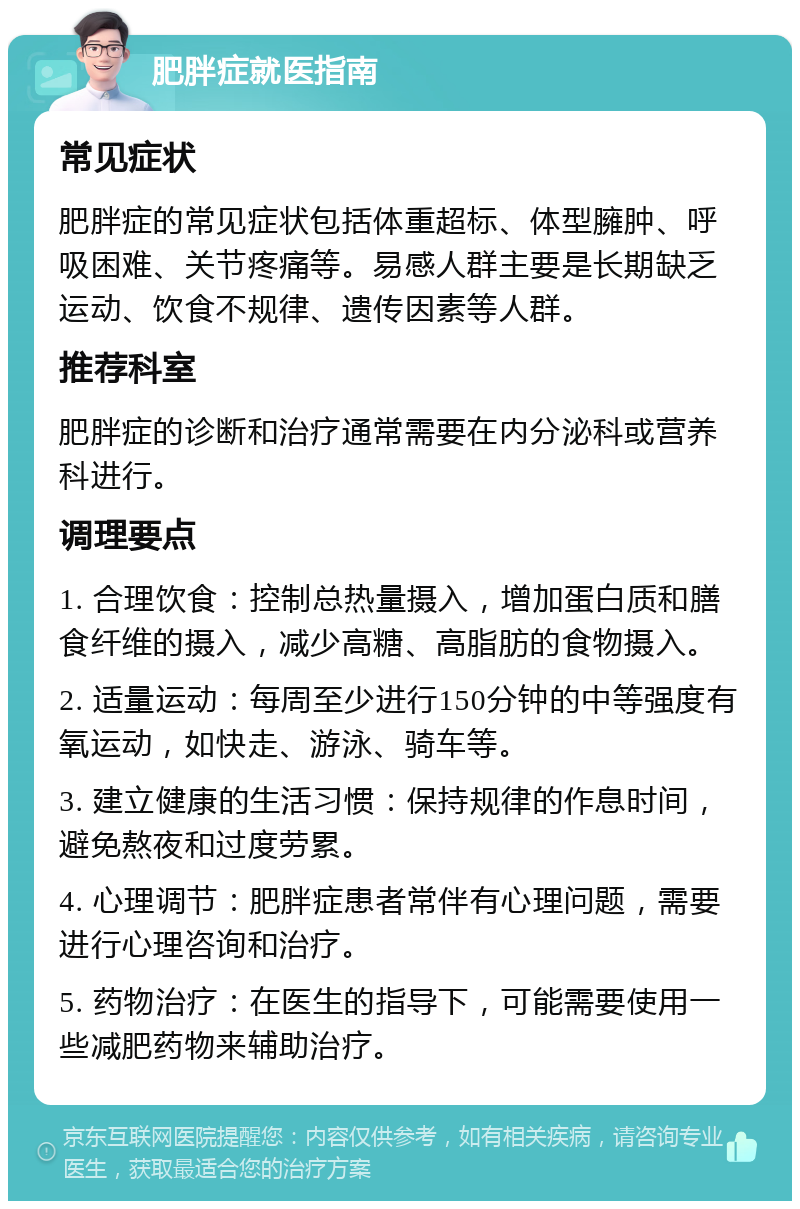 肥胖症就医指南 常见症状 肥胖症的常见症状包括体重超标、体型臃肿、呼吸困难、关节疼痛等。易感人群主要是长期缺乏运动、饮食不规律、遗传因素等人群。 推荐科室 肥胖症的诊断和治疗通常需要在内分泌科或营养科进行。 调理要点 1. 合理饮食：控制总热量摄入，增加蛋白质和膳食纤维的摄入，减少高糖、高脂肪的食物摄入。 2. 适量运动：每周至少进行150分钟的中等强度有氧运动，如快走、游泳、骑车等。 3. 建立健康的生活习惯：保持规律的作息时间，避免熬夜和过度劳累。 4. 心理调节：肥胖症患者常伴有心理问题，需要进行心理咨询和治疗。 5. 药物治疗：在医生的指导下，可能需要使用一些减肥药物来辅助治疗。