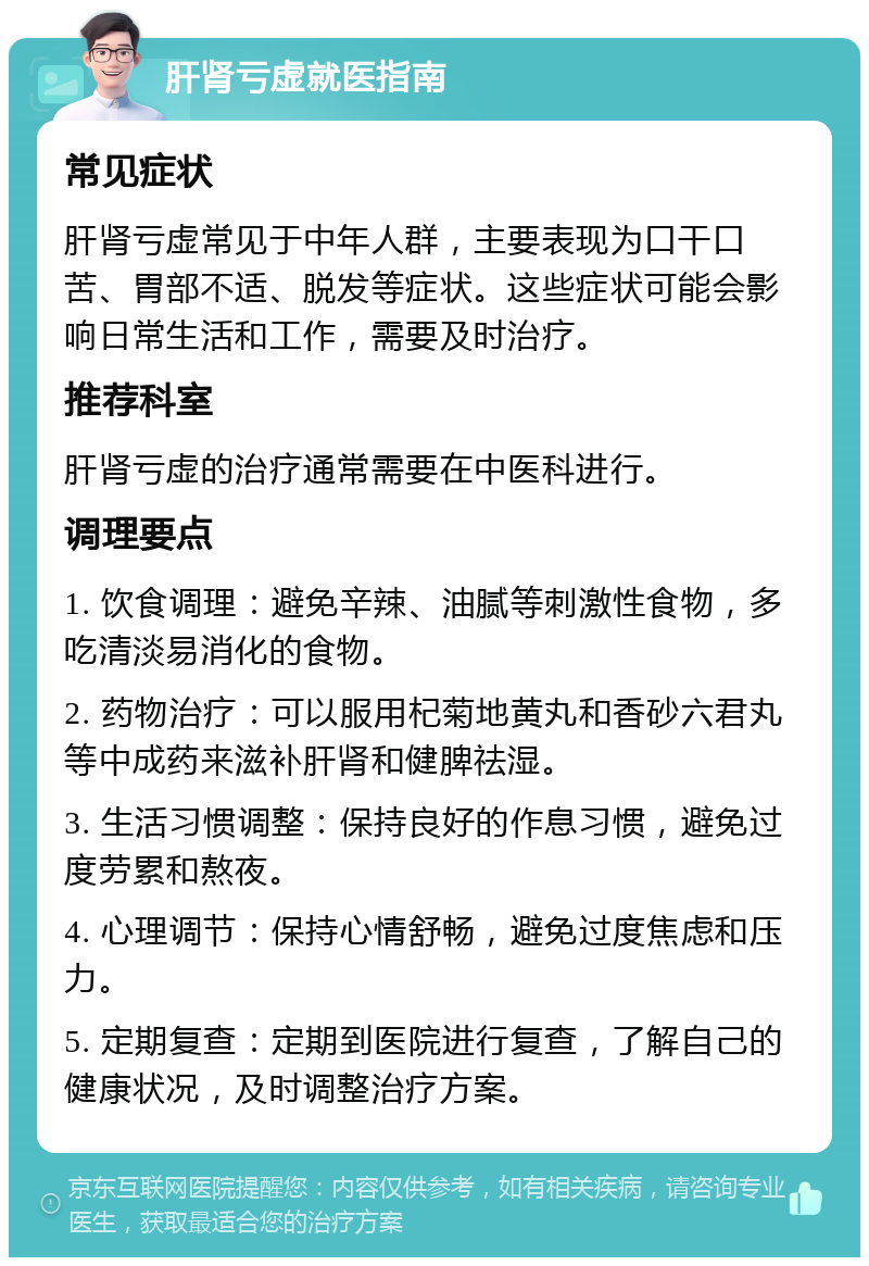 肝肾亏虚就医指南 常见症状 肝肾亏虚常见于中年人群，主要表现为口干口苦、胃部不适、脱发等症状。这些症状可能会影响日常生活和工作，需要及时治疗。 推荐科室 肝肾亏虚的治疗通常需要在中医科进行。 调理要点 1. 饮食调理：避免辛辣、油腻等刺激性食物，多吃清淡易消化的食物。 2. 药物治疗：可以服用杞菊地黄丸和香砂六君丸等中成药来滋补肝肾和健脾祛湿。 3. 生活习惯调整：保持良好的作息习惯，避免过度劳累和熬夜。 4. 心理调节：保持心情舒畅，避免过度焦虑和压力。 5. 定期复查：定期到医院进行复查，了解自己的健康状况，及时调整治疗方案。