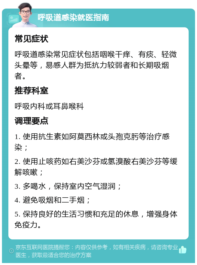 呼吸道感染就医指南 常见症状 呼吸道感染常见症状包括咽喉干痒、有痰、轻微头晕等，易感人群为抵抗力较弱者和长期吸烟者。 推荐科室 呼吸内科或耳鼻喉科 调理要点 1. 使用抗生素如阿莫西林或头孢克肟等治疗感染； 2. 使用止咳药如右美沙芬或氢溴酸右美沙芬等缓解咳嗽； 3. 多喝水，保持室内空气湿润； 4. 避免吸烟和二手烟； 5. 保持良好的生活习惯和充足的休息，增强身体免疫力。