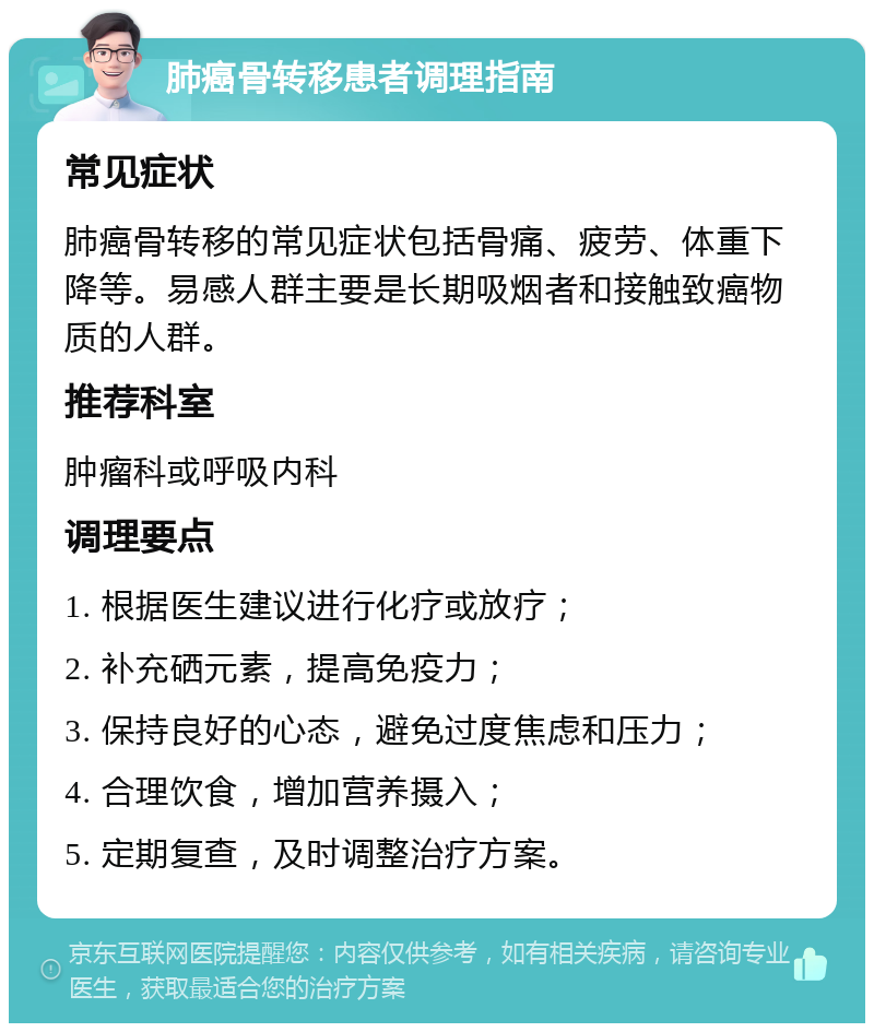 肺癌骨转移患者调理指南 常见症状 肺癌骨转移的常见症状包括骨痛、疲劳、体重下降等。易感人群主要是长期吸烟者和接触致癌物质的人群。 推荐科室 肿瘤科或呼吸内科 调理要点 1. 根据医生建议进行化疗或放疗； 2. 补充硒元素，提高免疫力； 3. 保持良好的心态，避免过度焦虑和压力； 4. 合理饮食，增加营养摄入； 5. 定期复查，及时调整治疗方案。