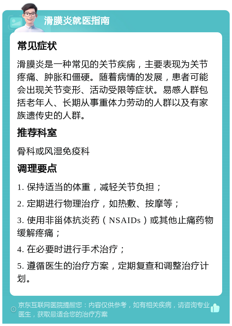 滑膜炎就医指南 常见症状 滑膜炎是一种常见的关节疾病，主要表现为关节疼痛、肿胀和僵硬。随着病情的发展，患者可能会出现关节变形、活动受限等症状。易感人群包括老年人、长期从事重体力劳动的人群以及有家族遗传史的人群。 推荐科室 骨科或风湿免疫科 调理要点 1. 保持适当的体重，减轻关节负担； 2. 定期进行物理治疗，如热敷、按摩等； 3. 使用非甾体抗炎药（NSAIDs）或其他止痛药物缓解疼痛； 4. 在必要时进行手术治疗； 5. 遵循医生的治疗方案，定期复查和调整治疗计划。