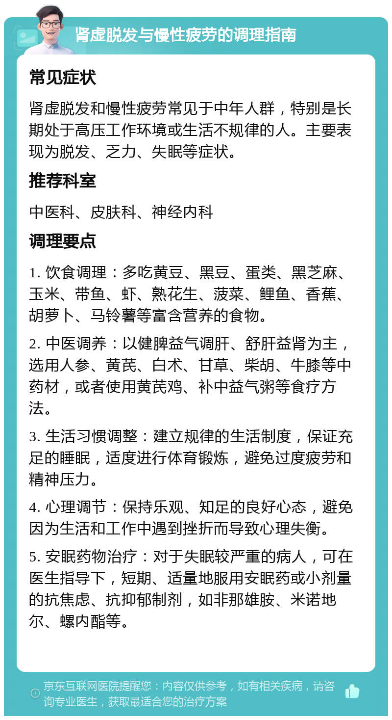 肾虚脱发与慢性疲劳的调理指南 常见症状 肾虚脱发和慢性疲劳常见于中年人群，特别是长期处于高压工作环境或生活不规律的人。主要表现为脱发、乏力、失眠等症状。 推荐科室 中医科、皮肤科、神经内科 调理要点 1. 饮食调理：多吃黄豆、黑豆、蛋类、黑芝麻、玉米、带鱼、虾、熟花生、菠菜、鲤鱼、香蕉、胡萝卜、马铃薯等富含营养的食物。 2. 中医调养：以健脾益气调肝、舒肝益肾为主，选用人参、黄芪、白术、甘草、柴胡、牛膝等中药材，或者使用黄芪鸡、补中益气粥等食疗方法。 3. 生活习惯调整：建立规律的生活制度，保证充足的睡眠，适度进行体育锻炼，避免过度疲劳和精神压力。 4. 心理调节：保持乐观、知足的良好心态，避免因为生活和工作中遇到挫折而导致心理失衡。 5. 安眠药物治疗：对于失眠较严重的病人，可在医生指导下，短期、适量地服用安眠药或小剂量的抗焦虑、抗抑郁制剂，如非那雄胺、米诺地尔、螺内酯等。