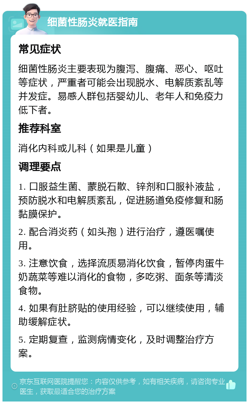 细菌性肠炎就医指南 常见症状 细菌性肠炎主要表现为腹泻、腹痛、恶心、呕吐等症状，严重者可能会出现脱水、电解质紊乱等并发症。易感人群包括婴幼儿、老年人和免疫力低下者。 推荐科室 消化内科或儿科（如果是儿童） 调理要点 1. 口服益生菌、蒙脱石散、锌剂和口服补液盐，预防脱水和电解质紊乱，促进肠道免疫修复和肠黏膜保护。 2. 配合消炎药（如头孢）进行治疗，遵医嘱使用。 3. 注意饮食，选择流质易消化饮食，暂停肉蛋牛奶蔬菜等难以消化的食物，多吃粥、面条等清淡食物。 4. 如果有肚脐贴的使用经验，可以继续使用，辅助缓解症状。 5. 定期复查，监测病情变化，及时调整治疗方案。