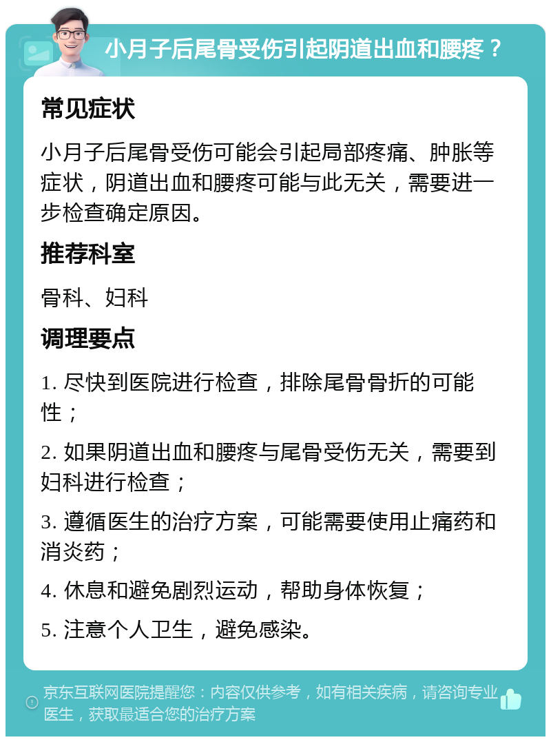 小月子后尾骨受伤引起阴道出血和腰疼？ 常见症状 小月子后尾骨受伤可能会引起局部疼痛、肿胀等症状，阴道出血和腰疼可能与此无关，需要进一步检查确定原因。 推荐科室 骨科、妇科 调理要点 1. 尽快到医院进行检查，排除尾骨骨折的可能性； 2. 如果阴道出血和腰疼与尾骨受伤无关，需要到妇科进行检查； 3. 遵循医生的治疗方案，可能需要使用止痛药和消炎药； 4. 休息和避免剧烈运动，帮助身体恢复； 5. 注意个人卫生，避免感染。