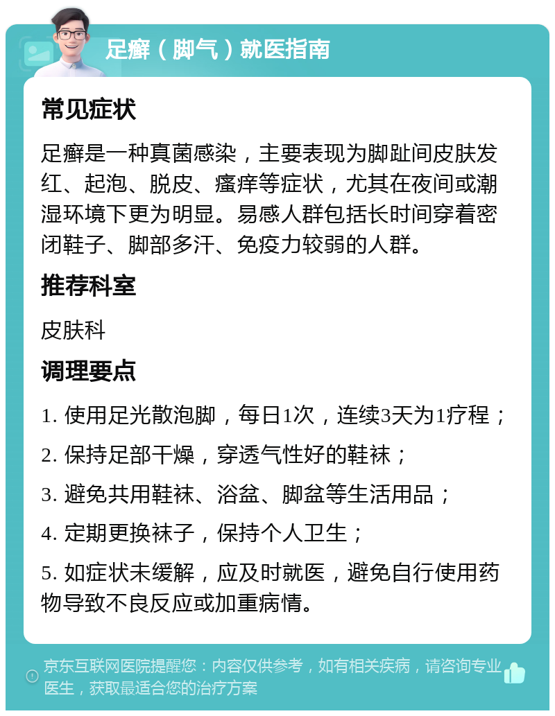 足癣（脚气）就医指南 常见症状 足癣是一种真菌感染，主要表现为脚趾间皮肤发红、起泡、脱皮、瘙痒等症状，尤其在夜间或潮湿环境下更为明显。易感人群包括长时间穿着密闭鞋子、脚部多汗、免疫力较弱的人群。 推荐科室 皮肤科 调理要点 1. 使用足光散泡脚，每日1次，连续3天为1疗程； 2. 保持足部干燥，穿透气性好的鞋袜； 3. 避免共用鞋袜、浴盆、脚盆等生活用品； 4. 定期更换袜子，保持个人卫生； 5. 如症状未缓解，应及时就医，避免自行使用药物导致不良反应或加重病情。