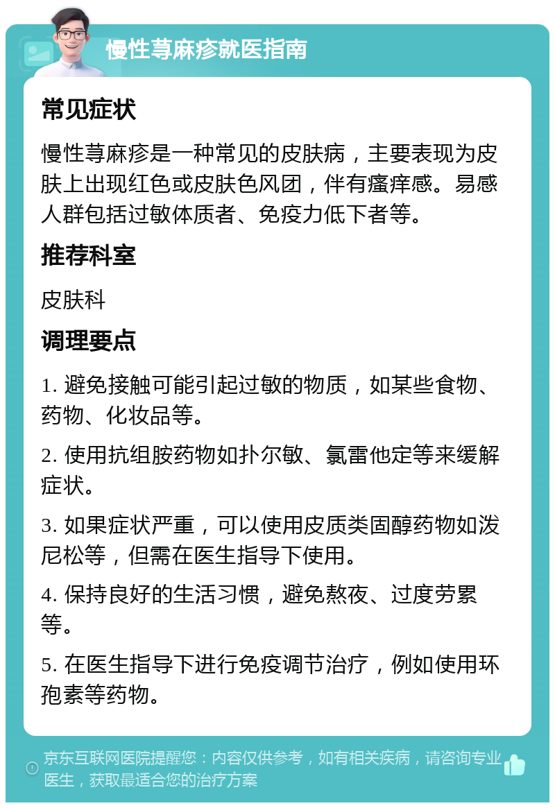 慢性荨麻疹就医指南 常见症状 慢性荨麻疹是一种常见的皮肤病，主要表现为皮肤上出现红色或皮肤色风团，伴有瘙痒感。易感人群包括过敏体质者、免疫力低下者等。 推荐科室 皮肤科 调理要点 1. 避免接触可能引起过敏的物质，如某些食物、药物、化妆品等。 2. 使用抗组胺药物如扑尔敏、氯雷他定等来缓解症状。 3. 如果症状严重，可以使用皮质类固醇药物如泼尼松等，但需在医生指导下使用。 4. 保持良好的生活习惯，避免熬夜、过度劳累等。 5. 在医生指导下进行免疫调节治疗，例如使用环孢素等药物。