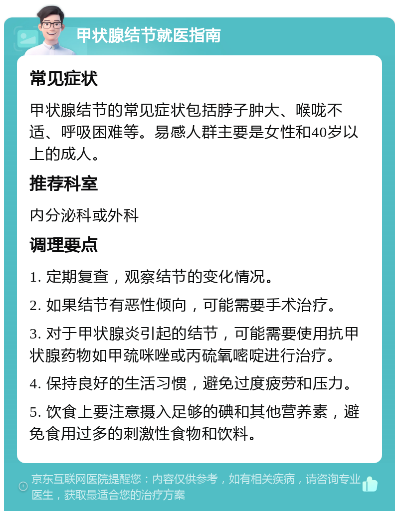 甲状腺结节就医指南 常见症状 甲状腺结节的常见症状包括脖子肿大、喉咙不适、呼吸困难等。易感人群主要是女性和40岁以上的成人。 推荐科室 内分泌科或外科 调理要点 1. 定期复查，观察结节的变化情况。 2. 如果结节有恶性倾向，可能需要手术治疗。 3. 对于甲状腺炎引起的结节，可能需要使用抗甲状腺药物如甲巯咪唑或丙硫氧嘧啶进行治疗。 4. 保持良好的生活习惯，避免过度疲劳和压力。 5. 饮食上要注意摄入足够的碘和其他营养素，避免食用过多的刺激性食物和饮料。