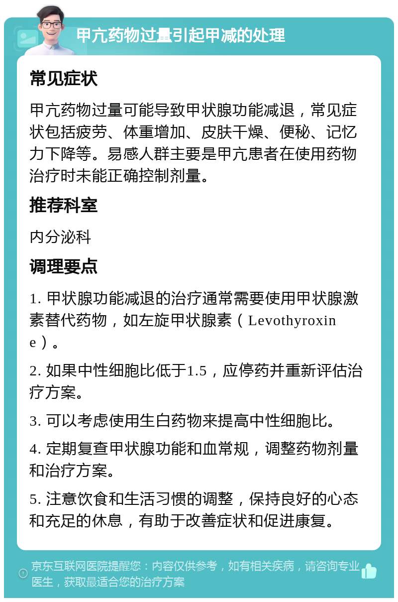 甲亢药物过量引起甲减的处理 常见症状 甲亢药物过量可能导致甲状腺功能减退，常见症状包括疲劳、体重增加、皮肤干燥、便秘、记忆力下降等。易感人群主要是甲亢患者在使用药物治疗时未能正确控制剂量。 推荐科室 内分泌科 调理要点 1. 甲状腺功能减退的治疗通常需要使用甲状腺激素替代药物，如左旋甲状腺素（Levothyroxine）。 2. 如果中性细胞比低于1.5，应停药并重新评估治疗方案。 3. 可以考虑使用生白药物来提高中性细胞比。 4. 定期复查甲状腺功能和血常规，调整药物剂量和治疗方案。 5. 注意饮食和生活习惯的调整，保持良好的心态和充足的休息，有助于改善症状和促进康复。